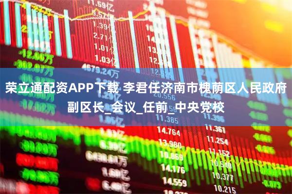 荣立通配资APP下载 李君任济南市槐荫区人民政府副区长_会议_任前_中央党校