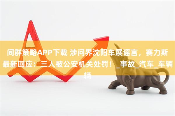 间群策略APP下载 涉问界沈阳车展谣言，赛力斯最新回应：三人被公安机关处罚！_事故_汽车_车辆