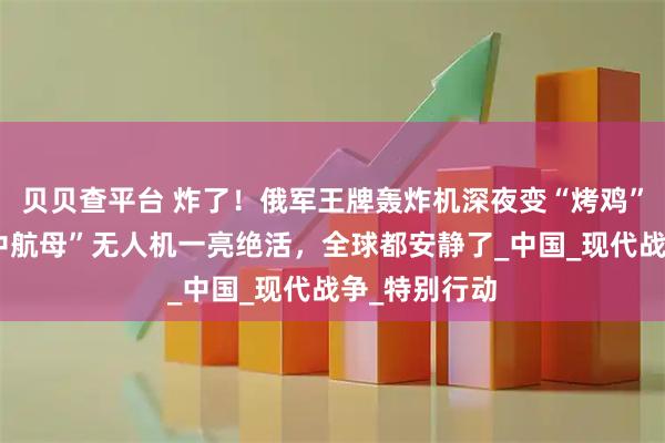贝贝查平台 炸了！俄军王牌轰炸机深夜变“烤鸡”！东大“空中航母”无人机一亮绝活，全球都安静了_中国_现代战争_特别行动