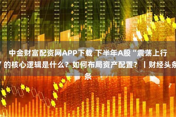 中金财富配资网APP下载 下半年A股“震荡上行”的核心逻辑是什么？如何布局资产配置？丨财经头条