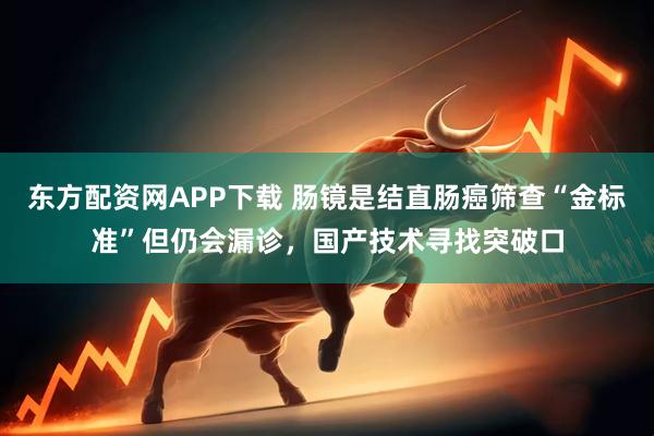 东方配资网APP下载 肠镜是结直肠癌筛查“金标准”但仍会漏诊，国产技术寻找突破口