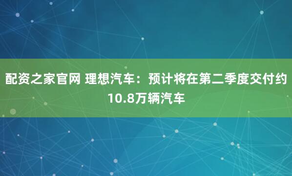 配资之家官网 理想汽车：预计将在第二季度交付约10.8万辆汽车