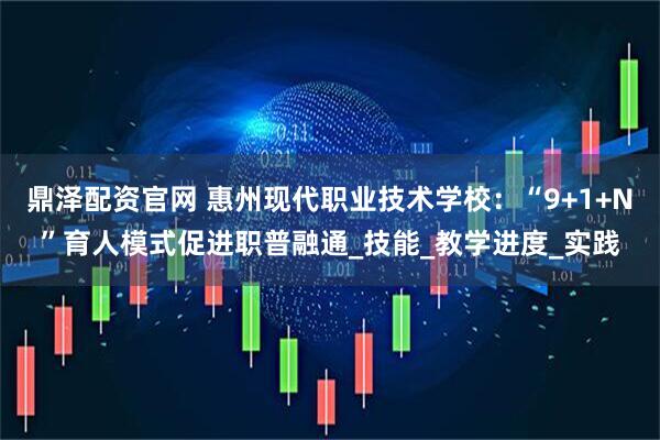鼎泽配资官网 惠州现代职业技术学校：“9+1+N”育人模式促进职普融通_技能_教学进度_实践