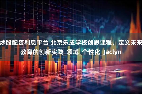 炒股配资利息平台 北京乐成学校创思课程，定义未来教育的创新实践_领域_个性化_Jaclyn