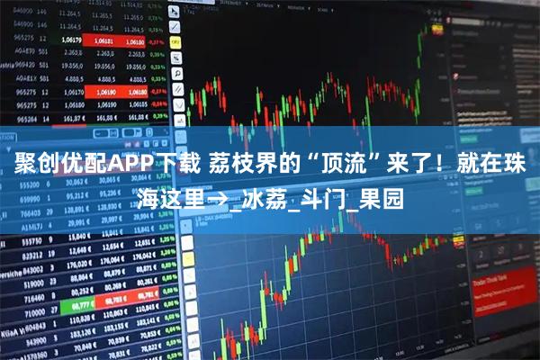 聚创优配APP下载 荔枝界的“顶流”来了！就在珠海这里→_冰荔_斗门_果园