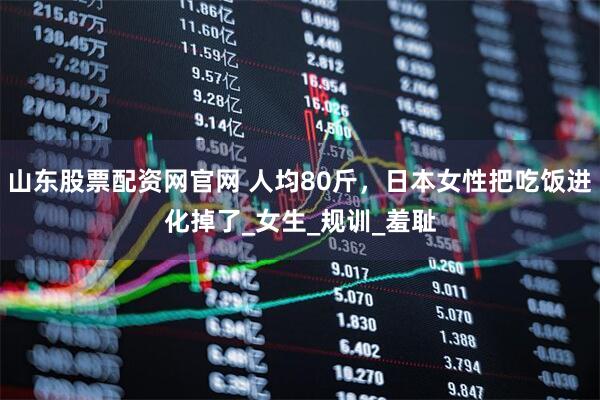 山东股票配资网官网 人均80斤，日本女性把吃饭进化掉了_女生_规训_羞耻