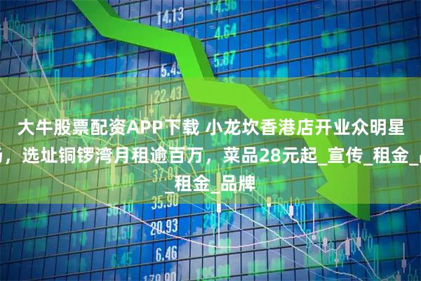 大牛股票配资APP下载 小龙坎香港店开业众明星捧场，选址铜锣湾月租逾百万，菜品28元起_宣传_租金_品牌