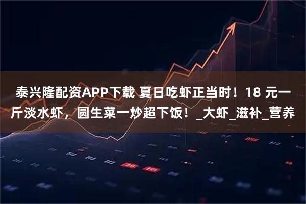 泰兴隆配资APP下载 夏日吃虾正当时！18 元一斤淡水虾，圆生菜一炒超下饭！_大虾_滋补_营养