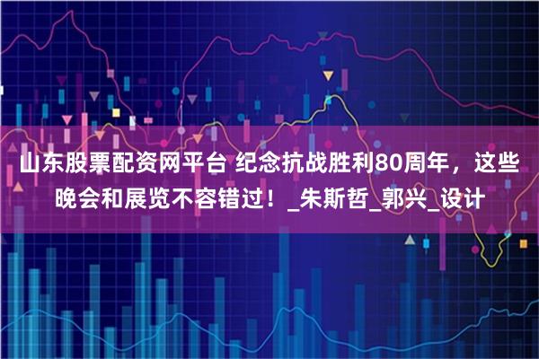 山东股票配资网平台 纪念抗战胜利80周年，这些晚会和展览不容错过！_朱斯哲_郭兴_设计