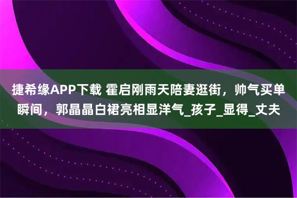 捷希缘APP下载 霍启刚雨天陪妻逛街，帅气买单瞬间，郭晶晶白裙亮相显洋气_孩子_显得_丈夫