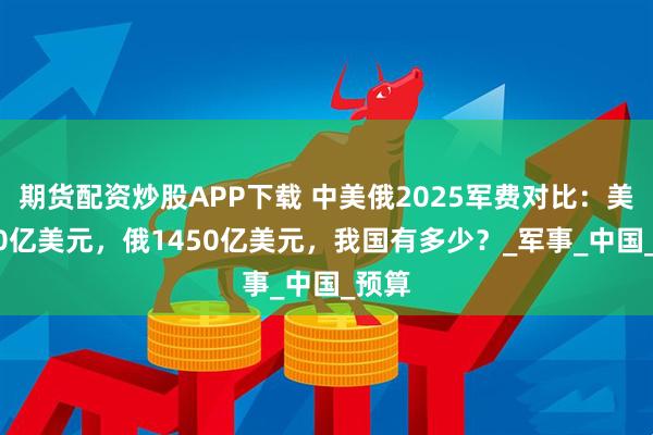 期货配资炒股APP下载 中美俄2025军费对比：美9000亿美元，俄1450亿美元，我国有多少？_军事_中国_预算