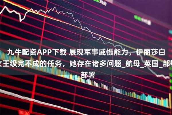 九牛配资APP下载 展现军事威慑能力，伊丽莎白女王级完不成的任务，她存在诸多问题_航母_英国_部署