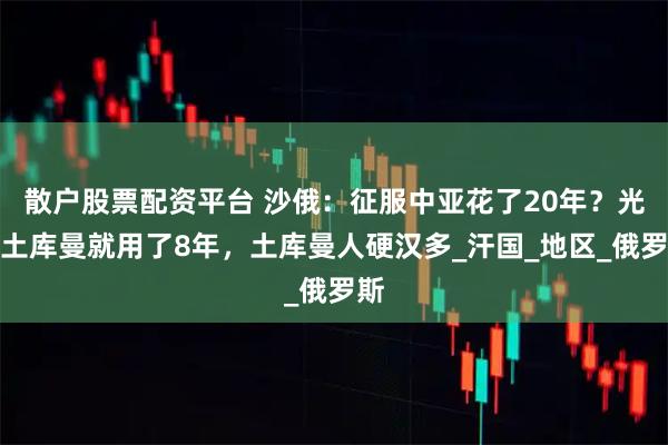 散户股票配资平台 沙俄：征服中亚花了20年？光打土库曼就用了8年，土库曼人硬汉多_汗国_地区_俄罗斯