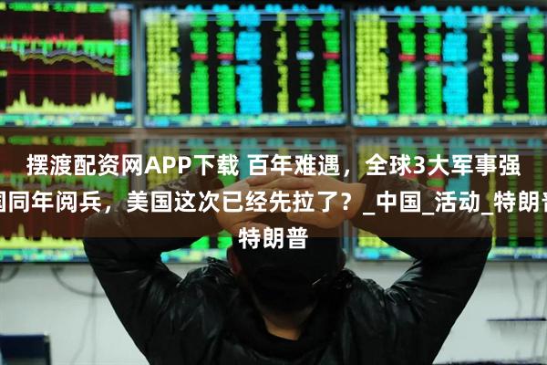 摆渡配资网APP下载 百年难遇，全球3大军事强国同年阅兵，美国这次已经先拉了？_中国_活动_特朗普