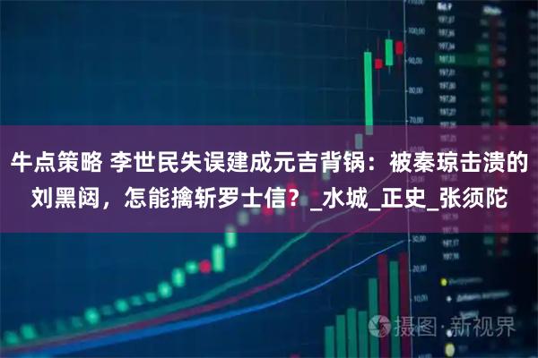 牛点策略 李世民失误建成元吉背锅：被秦琼击溃的刘黑闼，怎能擒斩罗士信？_水城_正史_张须陀