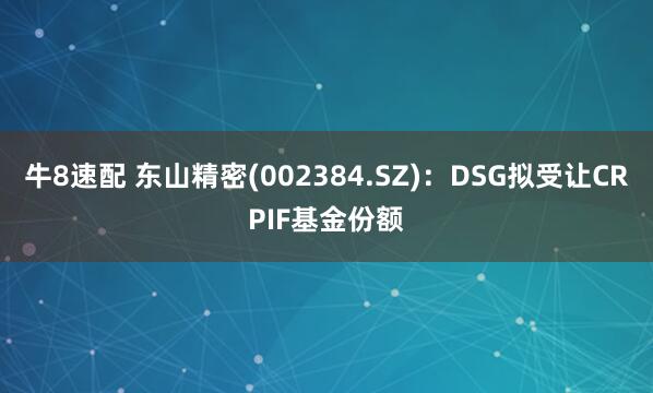 牛8速配 东山精密(002384.SZ)：DSG拟受让CRPIF基金份额