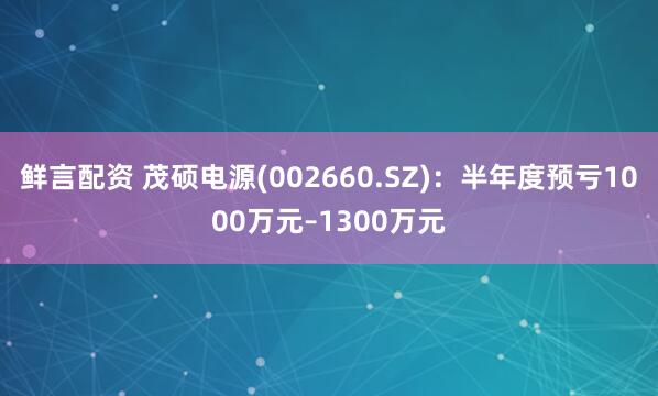 鲜言配资 茂硕电源(002660.SZ)：半年度预亏1000万元–1300万元