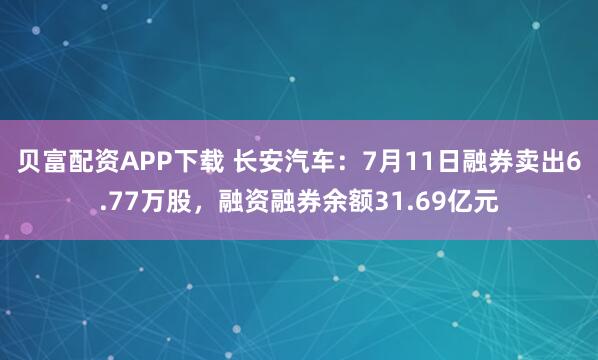 贝富配资APP下载 长安汽车：7月11日融券卖出6.77万股，融资融券余额31.69亿元