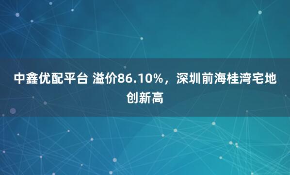 中鑫优配平台 溢价86.10%，深圳前海桂湾宅地创新高