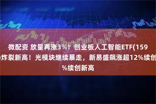 微配资 放量再涨3%！创业板人工智能ETF(159363)炸裂新高！光模块继续暴走，新易盛飙涨超12%续创新高