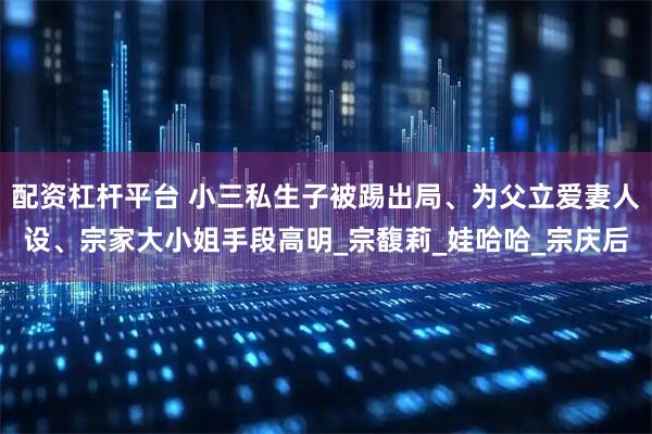 配资杠杆平台 小三私生子被踢出局、为父立爱妻人设、宗家大小姐手段高明_宗馥莉_娃哈哈_宗庆后