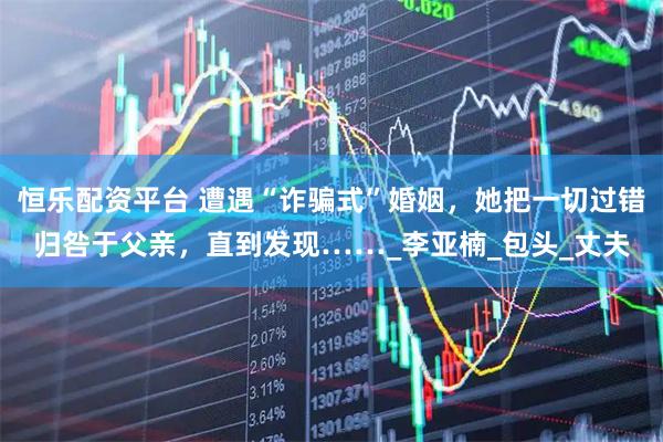 恒乐配资平台 遭遇“诈骗式”婚姻，她把一切过错归咎于父亲，直到发现……_李亚楠_包头_丈夫