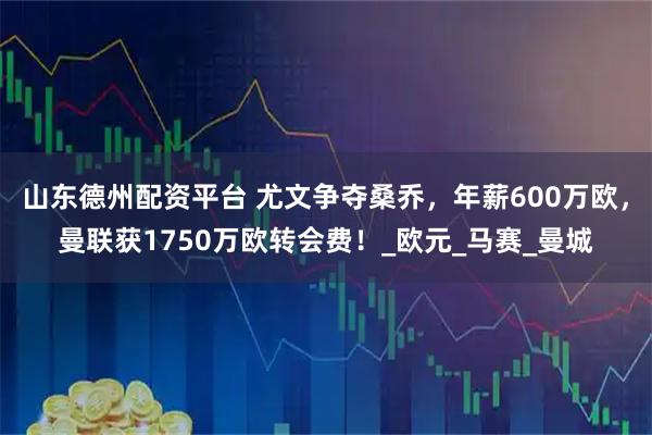 山东德州配资平台 尤文争夺桑乔，年薪600万欧，曼联获1750万欧转会费！_欧元_马赛_曼城