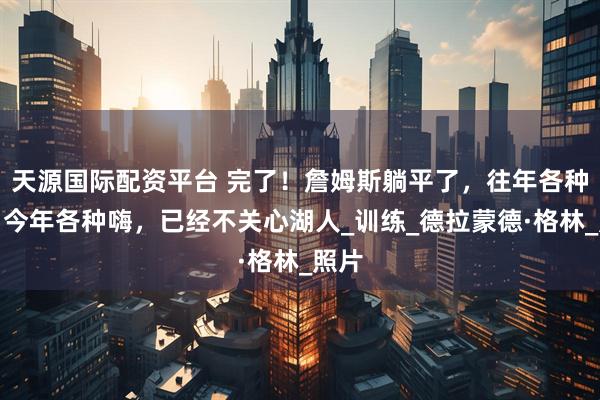 天源国际配资平台 完了！詹姆斯躺平了，往年各种练，今年各种嗨，已经不关心湖人_训练_德拉蒙德·格林_照片