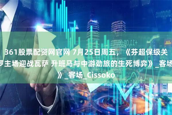361股票配资网官网 7月25日周五，《芬超保级关键战：雅罗主场迎战瓦萨 升班马与中游劲旅的生死博弈》_客场_Cissoko