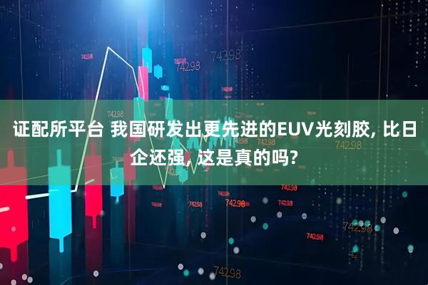 证配所平台 我国研发出更先进的EUV光刻胶, 比日企还强, 这是真的吗?