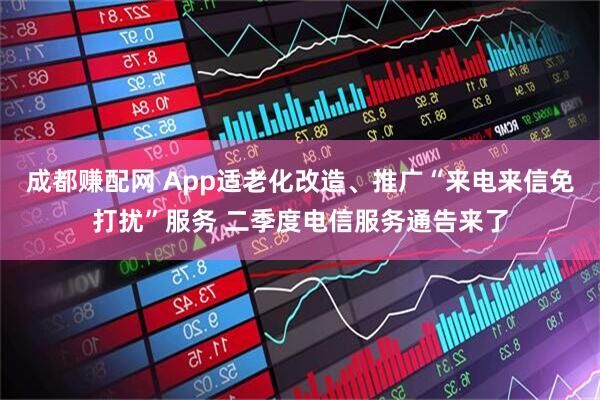 成都赚配网 App适老化改造、推广“来电来信免打扰”服务 二季度电信服务通告来了