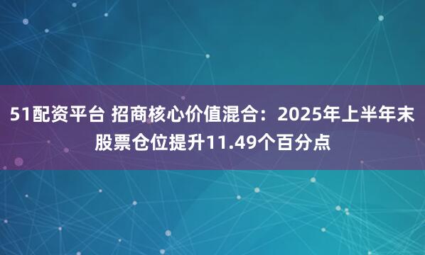 51配资平台 招商核心价值混合：2025年上半年末股票仓位提升11.49个百分点
